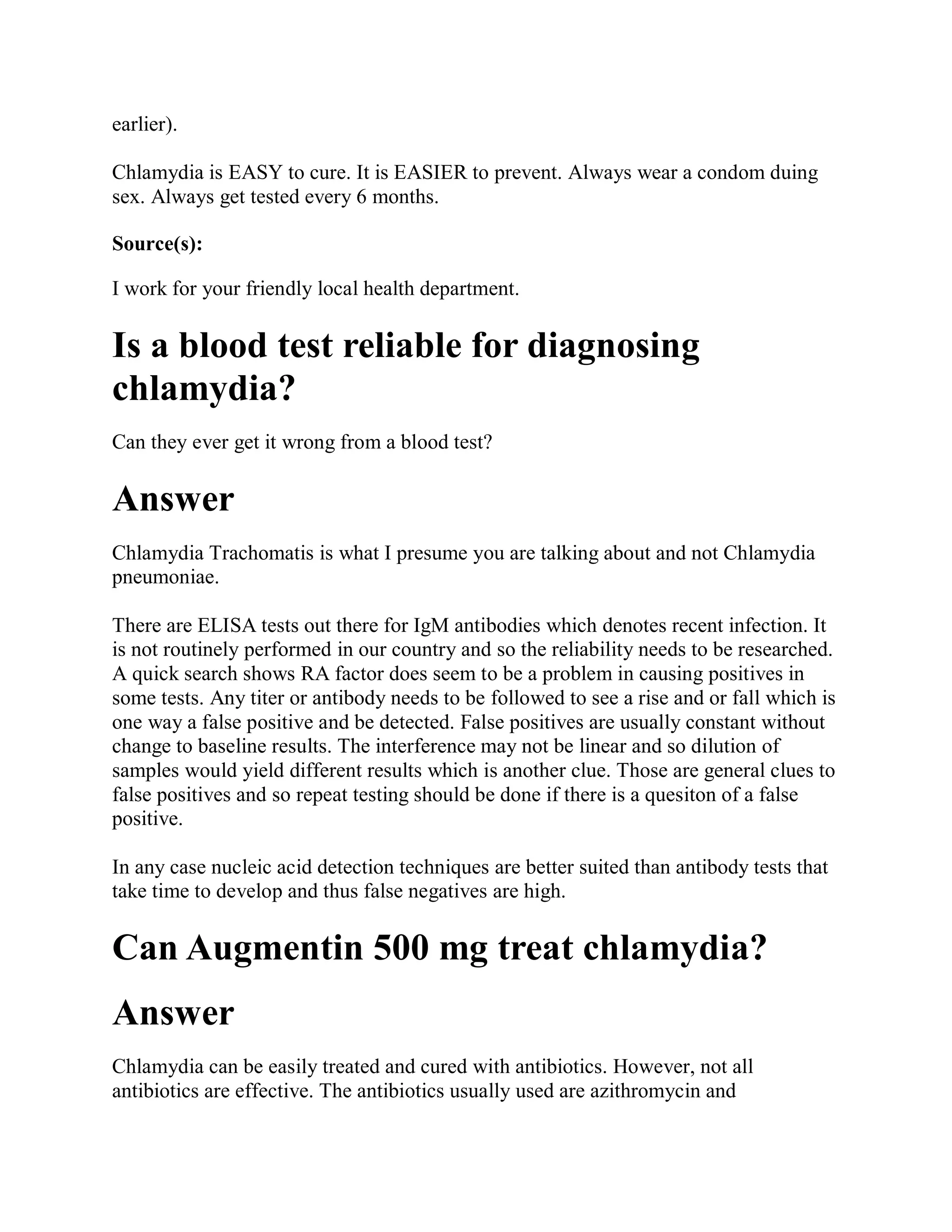 earlier).

Chlamydia is EASY to cure. It is EASIER to prevent. Always wear a condom duing
sex. Always get tested every 6 months.

Source(s):

I work for your friendly local health department.

Is a blood test reliable for diagnosing
chlamydia?
Can they ever get it wrong from a blood test?

Answer
Chlamydia Trachomatis is what I presume you are talking about and not Chlamydia
pneumoniae.

There are ELISA tests out there for IgM antibodies which denotes recent infection. It
is not routinely performed in our country and so the reliability needs to be researched.
A quick search shows RA factor does seem to be a problem in causing positives in
some tests. Any titer or antibody needs to be followed to see a rise and or fall which is
one way a false positive and be detected. False positives are usually constant without
change to baseline results. The interference may not be linear and so dilution of
samples would yield different results which is another clue. Those are general clues to
false positives and so repeat testing should be done if there is a quesiton of a false
positive.

In any case nucleic acid detection techniques are better suited than antibody tests that
take time to develop and thus false negatives are high.

Can Augmentin 500 mg treat chlamydia?
Answer
Chlamydia can be easily treated and cured with antibiotics. However, not all
antibiotics are effective. The antibiotics usually used are azithromycin and
 