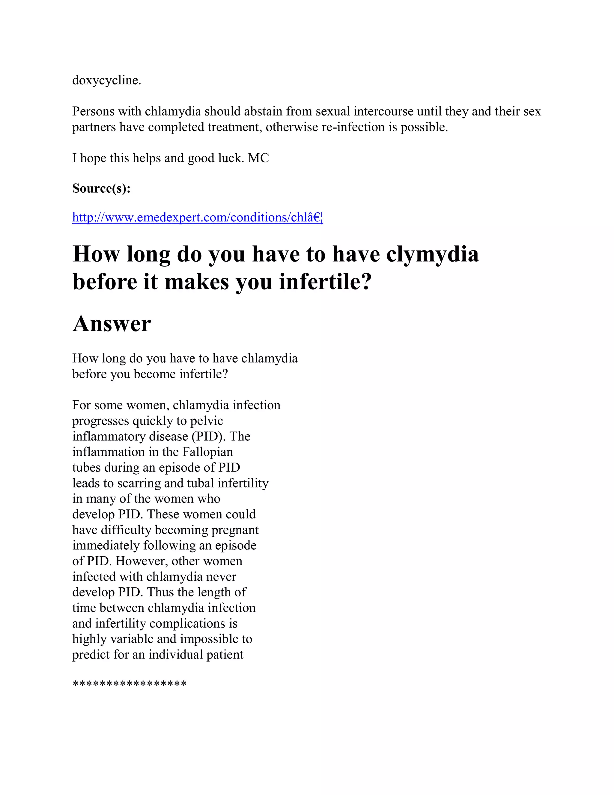 doxycycline.

Persons with chlamydia should abstain from sexual intercourse until they and their sex
partners have completed treatment, otherwise re-infection is possible.

I hope this helps and good luck. MC

Source(s):

http://www.emedexpert.com/conditions/chlâ€¦

How long do you have to have clymydia
before it makes you infertile?
Answer
How long do you have to have chlamydia
before you become infertile?

For some women, chlamydia infection
progresses quickly to pelvic
inflammatory disease (PID). The
inflammation in the Fallopian
tubes during an episode of PID
leads to scarring and tubal infertility
in many of the women who
develop PID. These women could
have difficulty becoming pregnant
immediately following an episode
of PID. However, other women
infected with chlamydia never
develop PID. Thus the length of
time between chlamydia infection
and infertility complications is
highly variable and impossible to
predict for an individual patient

*****************
 