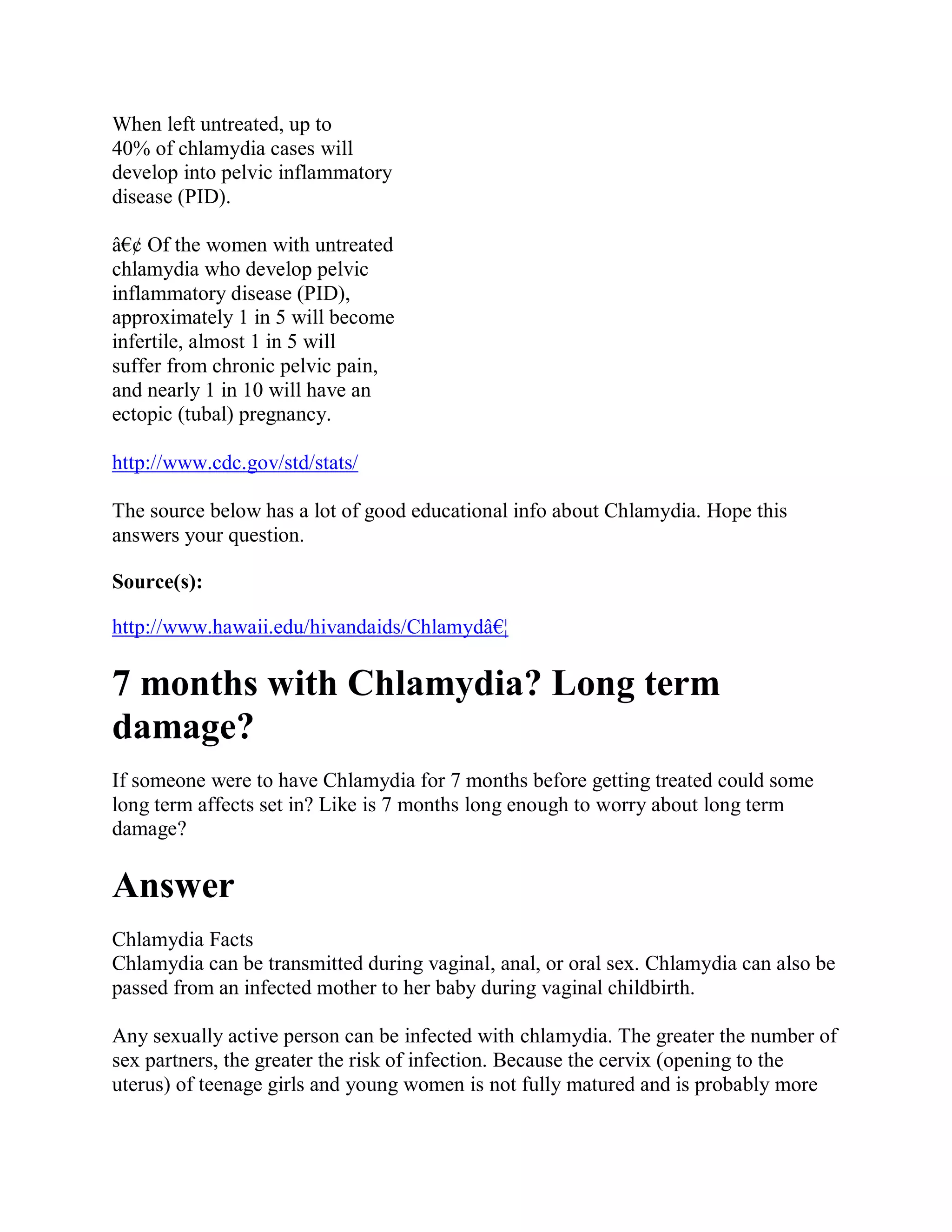 When left untreated, up to
40% of chlamydia cases will
develop into pelvic inflammatory
disease (PID).

â€¢ Of the women with untreated
chlamydia who develop pelvic
inflammatory disease (PID),
approximately 1 in 5 will become
infertile, almost 1 in 5 will
suffer from chronic pelvic pain,
and nearly 1 in 10 will have an
ectopic (tubal) pregnancy.

http://www.cdc.gov/std/stats/

The source below has a lot of good educational info about Chlamydia. Hope this
answers your question.

Source(s):

http://www.hawaii.edu/hivandaids/Chlamydâ€¦

7 months with Chlamydia? Long term
damage?
If someone were to have Chlamydia for 7 months before getting treated could some
long term affects set in? Like is 7 months long enough to worry about long term
damage?

Answer
Chlamydia Facts
Chlamydia can be transmitted during vaginal, anal, or oral sex. Chlamydia can also be
passed from an infected mother to her baby during vaginal childbirth.

Any sexually active person can be infected with chlamydia. The greater the number of
sex partners, the greater the risk of infection. Because the cervix (opening to the
uterus) of teenage girls and young women is not fully matured and is probably more
 