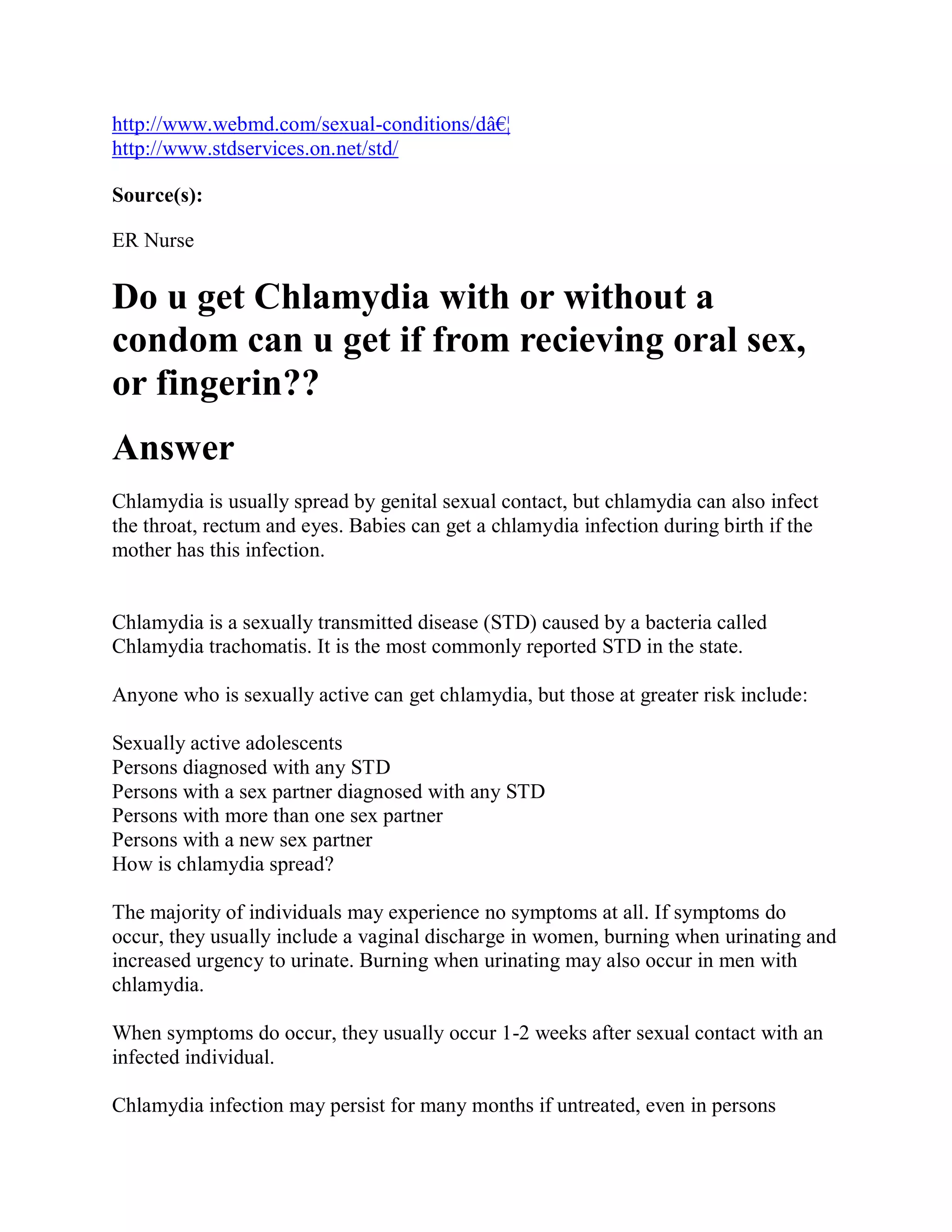 http://www.webmd.com/sexual-conditions/dâ€¦
http://www.stdservices.on.net/std/

Source(s):

ER Nurse

Do u get Chlamydia with or without a
condom can u get if from recieving oral sex,
or fingerin??
Answer
Chlamydia is usually spread by genital sexual contact, but chlamydia can also infect
the throat, rectum and eyes. Babies can get a chlamydia infection during birth if the
mother has this infection.


Chlamydia is a sexually transmitted disease (STD) caused by a bacteria called
Chlamydia trachomatis. It is the most commonly reported STD in the state.

Anyone who is sexually active can get chlamydia, but those at greater risk include:

Sexually active adolescents
Persons diagnosed with any STD
Persons with a sex partner diagnosed with any STD
Persons with more than one sex partner
Persons with a new sex partner
How is chlamydia spread?

The majority of individuals may experience no symptoms at all. If symptoms do
occur, they usually include a vaginal discharge in women, burning when urinating and
increased urgency to urinate. Burning when urinating may also occur in men with
chlamydia.

When symptoms do occur, they usually occur 1-2 weeks after sexual contact with an
infected individual.

Chlamydia infection may persist for many months if untreated, even in persons
 