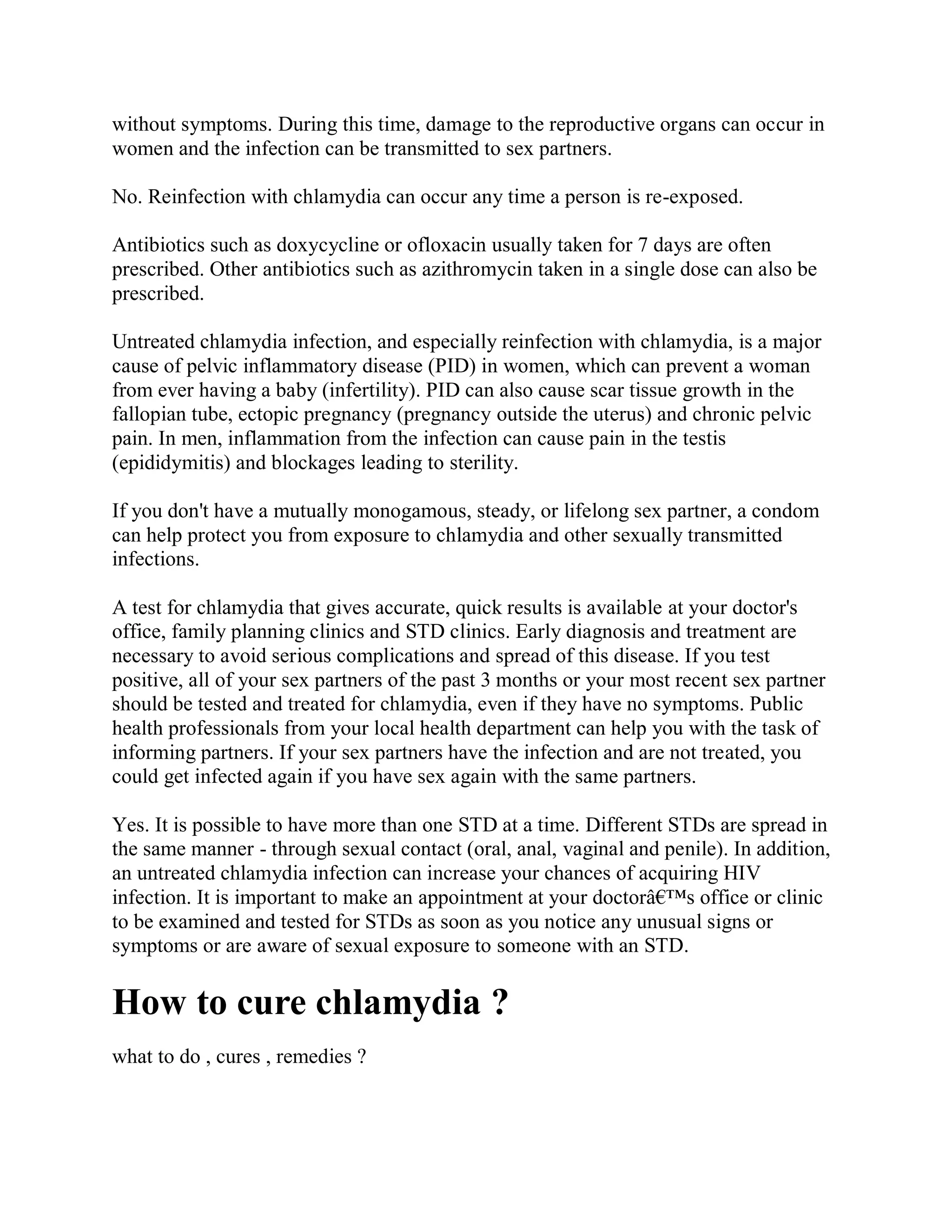 without symptoms. During this time, damage to the reproductive organs can occur in
women and the infection can be transmitted to sex partners.

No. Reinfection with chlamydia can occur any time a person is re-exposed.

Antibiotics such as doxycycline or ofloxacin usually taken for 7 days are often
prescribed. Other antibiotics such as azithromycin taken in a single dose can also be
prescribed.

Untreated chlamydia infection, and especially reinfection with chlamydia, is a major
cause of pelvic inflammatory disease (PID) in women, which can prevent a woman
from ever having a baby (infertility). PID can also cause scar tissue growth in the
fallopian tube, ectopic pregnancy (pregnancy outside the uterus) and chronic pelvic
pain. In men, inflammation from the infection can cause pain in the testis
(epididymitis) and blockages leading to sterility.

If you don't have a mutually monogamous, steady, or lifelong sex partner, a condom
can help protect you from exposure to chlamydia and other sexually transmitted
infections.

A test for chlamydia that gives accurate, quick results is available at your doctor's
office, family planning clinics and STD clinics. Early diagnosis and treatment are
necessary to avoid serious complications and spread of this disease. If you test
positive, all of your sex partners of the past 3 months or your most recent sex partner
should be tested and treated for chlamydia, even if they have no symptoms. Public
health professionals from your local health department can help you with the task of
informing partners. If your sex partners have the infection and are not treated, you
could get infected again if you have sex again with the same partners.

Yes. It is possible to have more than one STD at a time. Different STDs are spread in
the same manner - through sexual contact (oral, anal, vaginal and penile). In addition,
an untreated chlamydia infection can increase your chances of acquiring HIV
infection. It is important to make an appointment at your doctorâ€™s office or clinic
to be examined and tested for STDs as soon as you notice any unusual signs or
symptoms or are aware of sexual exposure to someone with an STD.

How to cure chlamydia ?
what to do , cures , remedies ?
 