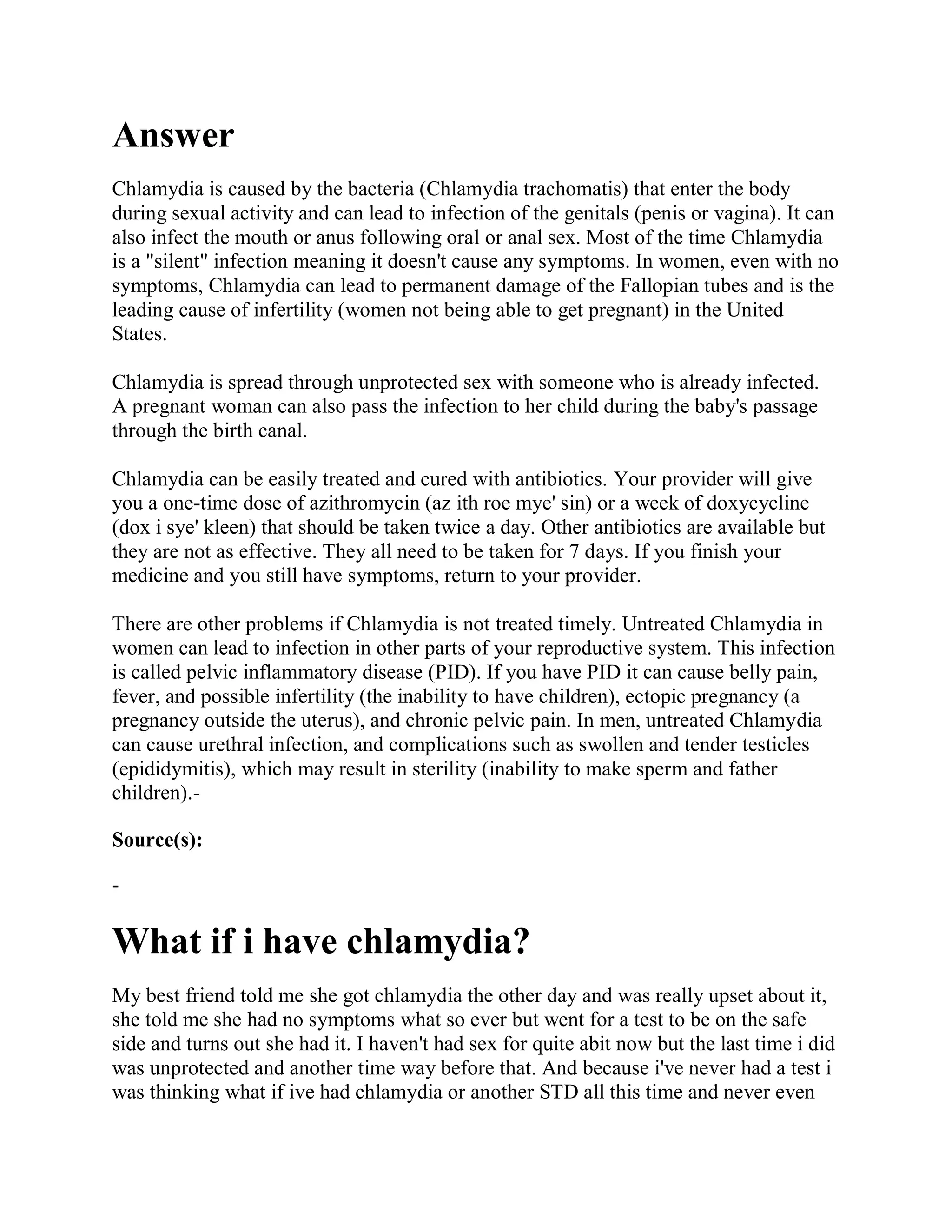 Answer
Chlamydia is caused by the bacteria (Chlamydia trachomatis) that enter the body
during sexual activity and can lead to infection of the genitals (penis or vagina). It can
also infect the mouth or anus following oral or anal sex. Most of the time Chlamydia
is a "silent" infection meaning it doesn't cause any symptoms. In women, even with no
symptoms, Chlamydia can lead to permanent damage of the Fallopian tubes and is the
leading cause of infertility (women not being able to get pregnant) in the United
States.

Chlamydia is spread through unprotected sex with someone who is already infected.
A pregnant woman can also pass the infection to her child during the baby's passage
through the birth canal.

Chlamydia can be easily treated and cured with antibiotics. Your provider will give
you a one-time dose of azithromycin (az ith roe mye' sin) or a week of doxycycline
(dox i sye' kleen) that should be taken twice a day. Other antibiotics are available but
they are not as effective. They all need to be taken for 7 days. If you finish your
medicine and you still have symptoms, return to your provider.

There are other problems if Chlamydia is not treated timely. Untreated Chlamydia in
women can lead to infection in other parts of your reproductive system. This infection
is called pelvic inflammatory disease (PID). If you have PID it can cause belly pain,
fever, and possible infertility (the inability to have children), ectopic pregnancy (a
pregnancy outside the uterus), and chronic pelvic pain. In men, untreated Chlamydia
can cause urethral infection, and complications such as swollen and tender testicles
(epididymitis), which may result in sterility (inability to make sperm and father
children).-

Source(s):

-

What if i have chlamydia?
My best friend told me she got chlamydia the other day and was really upset about it,
she told me she had no symptoms what so ever but went for a test to be on the safe
side and turns out she had it. I haven't had sex for quite abit now but the last time i did
was unprotected and another time way before that. And because i've never had a test i
was thinking what if ive had chlamydia or another STD all this time and never even
 