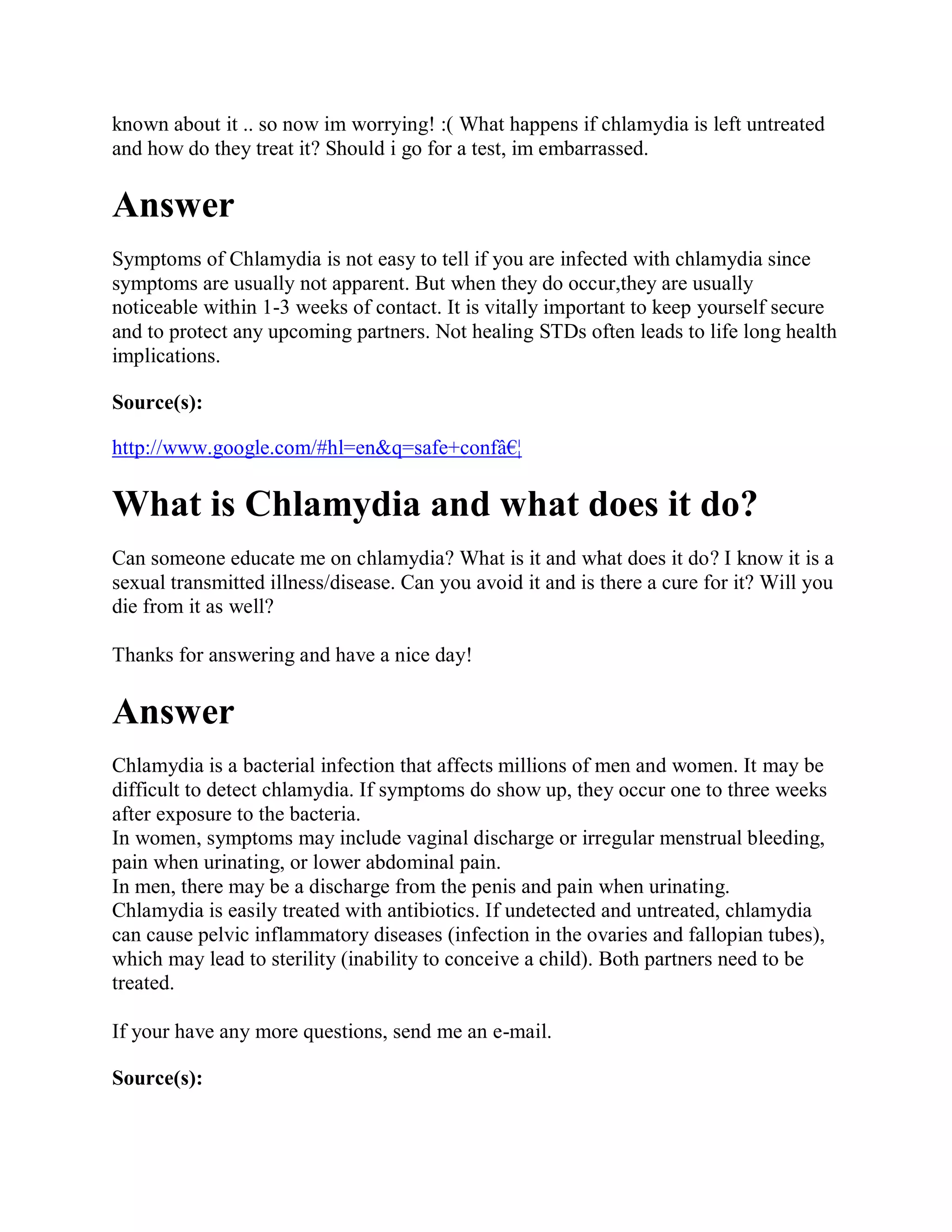 known about it .. so now im worrying! :( What happens if chlamydia is left untreated
and how do they treat it? Should i go for a test, im embarrassed.

Answer
Symptoms of Chlamydia is not easy to tell if you are infected with chlamydia since
symptoms are usually not apparent. But when they do occur,they are usually
noticeable within 1-3 weeks of contact. It is vitally important to keep yourself secure
and to protect any upcoming partners. Not healing STDs often leads to life long health
implications.

Source(s):

http://www.google.com/#hl=en&q=safe+confâ€¦

What is Chlamydia and what does it do?
Can someone educate me on chlamydia? What is it and what does it do? I know it is a
sexual transmitted illness/disease. Can you avoid it and is there a cure for it? Will you
die from it as well?

Thanks for answering and have a nice day!

Answer
Chlamydia is a bacterial infection that affects millions of men and women. It may be
difficult to detect chlamydia. If symptoms do show up, they occur one to three weeks
after exposure to the bacteria.
In women, symptoms may include vaginal discharge or irregular menstrual bleeding,
pain when urinating, or lower abdominal pain.
In men, there may be a discharge from the penis and pain when urinating.
Chlamydia is easily treated with antibiotics. If undetected and untreated, chlamydia
can cause pelvic inflammatory diseases (infection in the ovaries and fallopian tubes),
which may lead to sterility (inability to conceive a child). Both partners need to be
treated.

If your have any more questions, send me an e-mail.

Source(s):
 