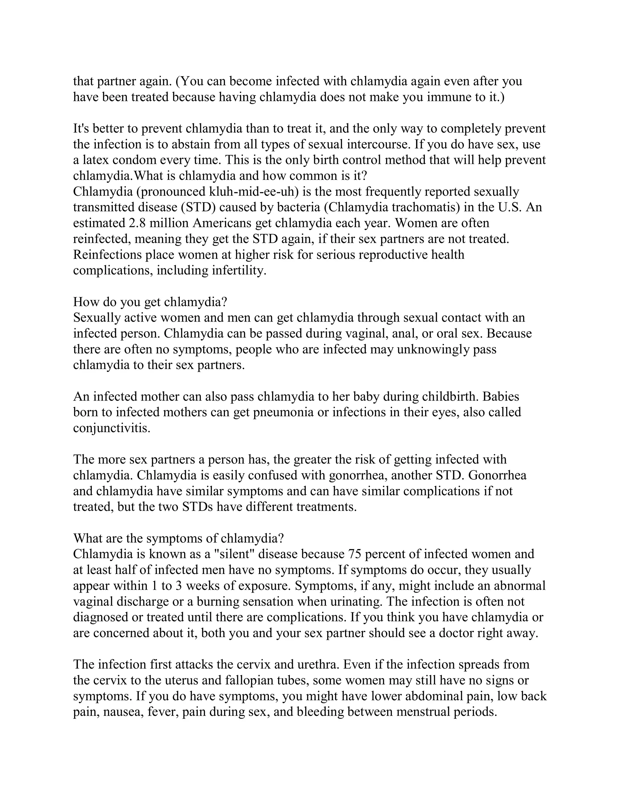 that partner again. (You can become infected with chlamydia again even after you
have been treated because having chlamydia does not make you immune to it.)

It's better to prevent chlamydia than to treat it, and the only way to completely prevent
the infection is to abstain from all types of sexual intercourse. If you do have sex, use
a latex condom every time. This is the only birth control method that will help prevent
chlamydia.What is chlamydia and how common is it?
Chlamydia (pronounced kluh-mid-ee-uh) is the most frequently reported sexually
transmitted disease (STD) caused by bacteria (Chlamydia trachomatis) in the U.S. An
estimated 2.8 million Americans get chlamydia each year. Women are often
reinfected, meaning they get the STD again, if their sex partners are not treated.
Reinfections place women at higher risk for serious reproductive health
complications, including infertility.

How do you get chlamydia?
Sexually active women and men can get chlamydia through sexual contact with an
infected person. Chlamydia can be passed during vaginal, anal, or oral sex. Because
there are often no symptoms, people who are infected may unknowingly pass
chlamydia to their sex partners.

An infected mother can also pass chlamydia to her baby during childbirth. Babies
born to infected mothers can get pneumonia or infections in their eyes, also called
conjunctivitis.

The more sex partners a person has, the greater the risk of getting infected with
chlamydia. Chlamydia is easily confused with gonorrhea, another STD. Gonorrhea
and chlamydia have similar symptoms and can have similar complications if not
treated, but the two STDs have different treatments.

What are the symptoms of chlamydia?
Chlamydia is known as a "silent" disease because 75 percent of infected women and
at least half of infected men have no symptoms. If symptoms do occur, they usually
appear within 1 to 3 weeks of exposure. Symptoms, if any, might include an abnormal
vaginal discharge or a burning sensation when urinating. The infection is often not
diagnosed or treated until there are complications. If you think you have chlamydia or
are concerned about it, both you and your sex partner should see a doctor right away.

The infection first attacks the cervix and urethra. Even if the infection spreads from
the cervix to the uterus and fallopian tubes, some women may still have no signs or
symptoms. If you do have symptoms, you might have lower abdominal pain, low back
pain, nausea, fever, pain during sex, and bleeding between menstrual periods.
 