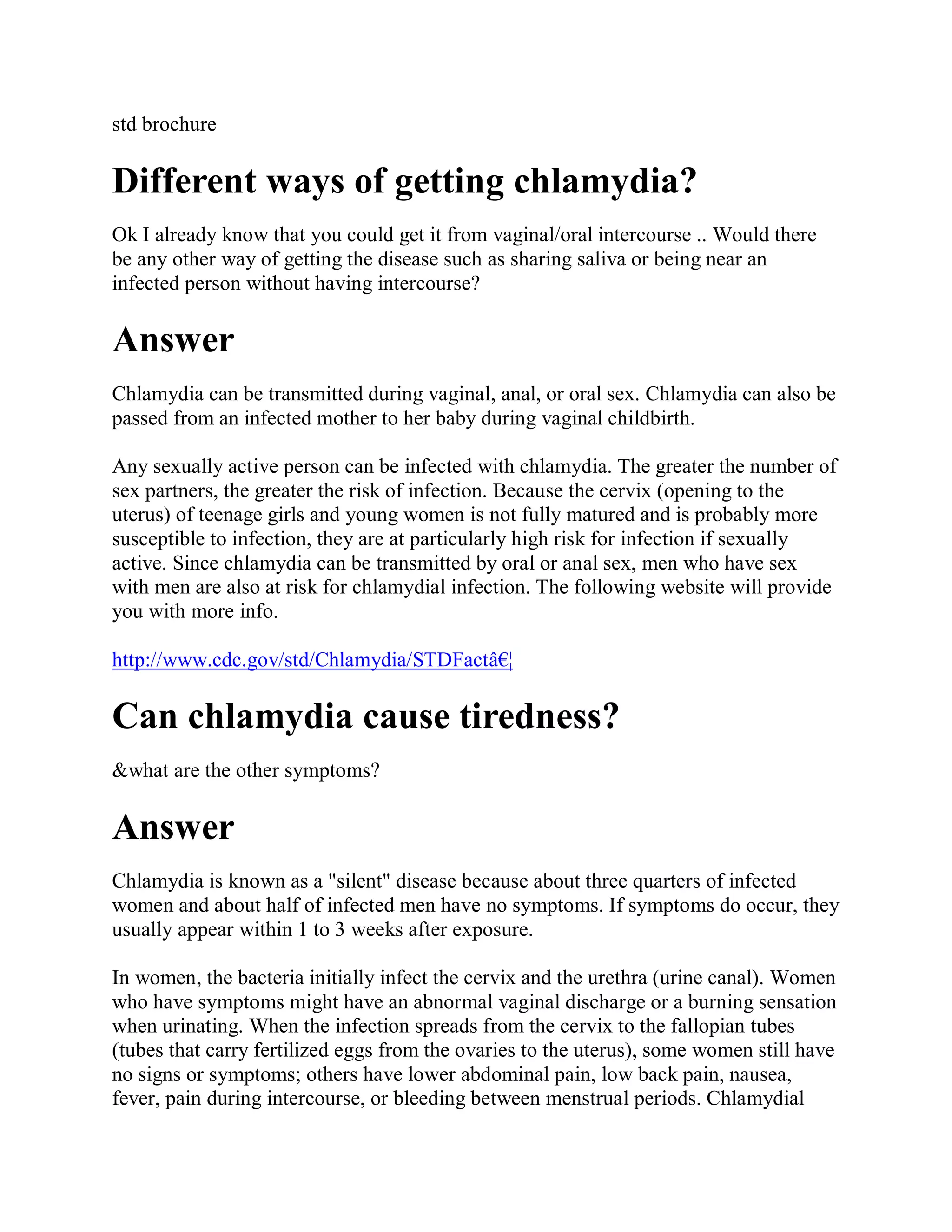 std brochure

Different ways of getting chlamydia?
Ok I already know that you could get it from vaginal/oral intercourse .. Would there
be any other way of getting the disease such as sharing saliva or being near an
infected person without having intercourse?

Answer
Chlamydia can be transmitted during vaginal, anal, or oral sex. Chlamydia can also be
passed from an infected mother to her baby during vaginal childbirth.

Any sexually active person can be infected with chlamydia. The greater the number of
sex partners, the greater the risk of infection. Because the cervix (opening to the
uterus) of teenage girls and young women is not fully matured and is probably more
susceptible to infection, they are at particularly high risk for infection if sexually
active. Since chlamydia can be transmitted by oral or anal sex, men who have sex
with men are also at risk for chlamydial infection. The following website will provide
you with more info.

http://www.cdc.gov/std/Chlamydia/STDFactâ€¦

Can chlamydia cause tiredness?
&what are the other symptoms?

Answer
Chlamydia is known as a "silent" disease because about three quarters of infected
women and about half of infected men have no symptoms. If symptoms do occur, they
usually appear within 1 to 3 weeks after exposure.

In women, the bacteria initially infect the cervix and the urethra (urine canal). Women
who have symptoms might have an abnormal vaginal discharge or a burning sensation
when urinating. When the infection spreads from the cervix to the fallopian tubes
(tubes that carry fertilized eggs from the ovaries to the uterus), some women still have
no signs or symptoms; others have lower abdominal pain, low back pain, nausea,
fever, pain during intercourse, or bleeding between menstrual periods. Chlamydial
 