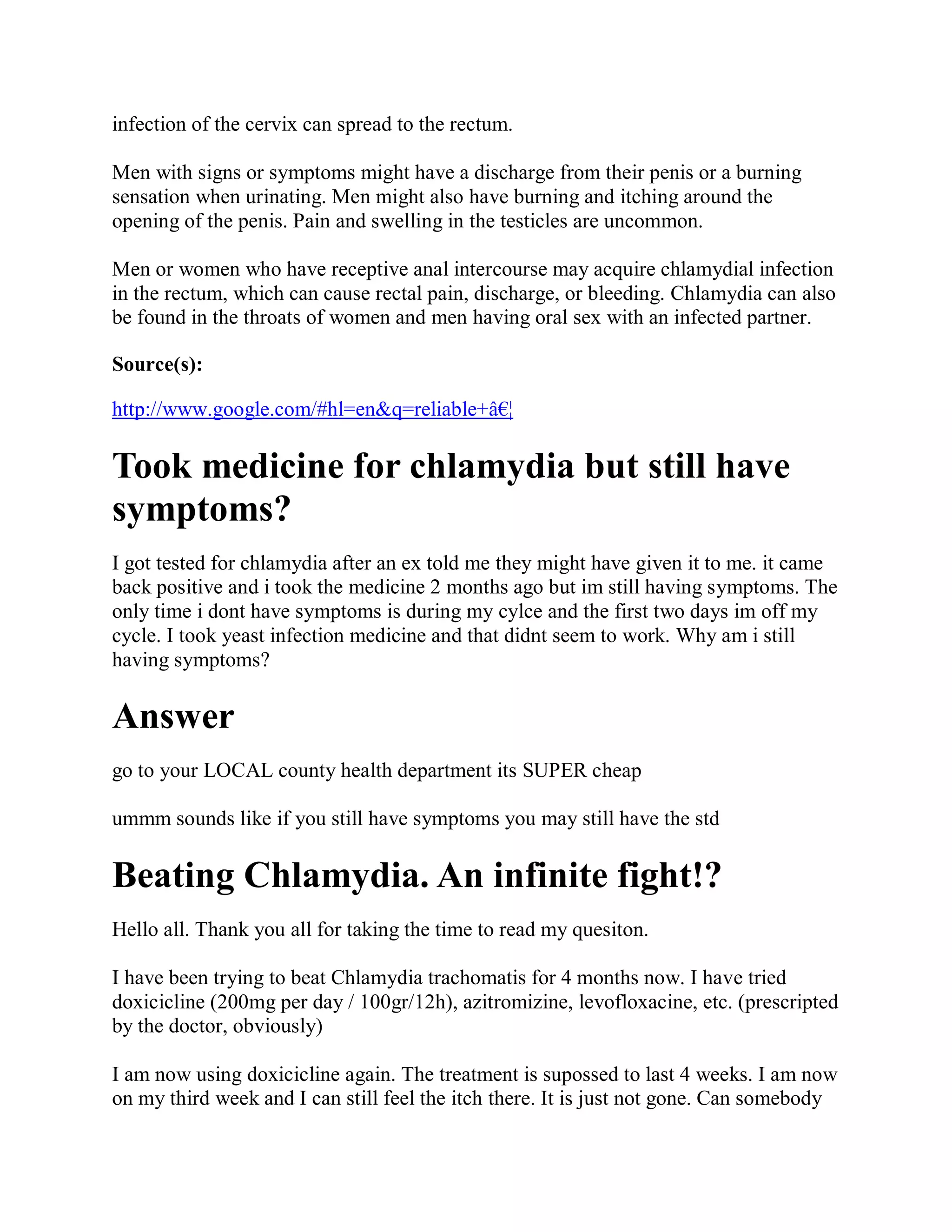 infection of the cervix can spread to the rectum.

Men with signs or symptoms might have a discharge from their penis or a burning
sensation when urinating. Men might also have burning and itching around the
opening of the penis. Pain and swelling in the testicles are uncommon.

Men or women who have receptive anal intercourse may acquire chlamydial infection
in the rectum, which can cause rectal pain, discharge, or bleeding. Chlamydia can also
be found in the throats of women and men having oral sex with an infected partner.

Source(s):

http://www.google.com/#hl=en&q=reliable+â€¦

Took medicine for chlamydia but still have
symptoms?
I got tested for chlamydia after an ex told me they might have given it to me. it came
back positive and i took the medicine 2 months ago but im still having symptoms. The
only time i dont have symptoms is during my cylce and the first two days im off my
cycle. I took yeast infection medicine and that didnt seem to work. Why am i still
having symptoms?

Answer
go to your LOCAL county health department its SUPER cheap

ummm sounds like if you still have symptoms you may still have the std

Beating Chlamydia. An infinite fight!?
Hello all. Thank you all for taking the time to read my quesiton.

I have been trying to beat Chlamydia trachomatis for 4 months now. I have tried
doxicicline (200mg per day / 100gr/12h), azitromizine, levofloxacine, etc. (prescripted
by the doctor, obviously)

I am now using doxicicline again. The treatment is supossed to last 4 weeks. I am now
on my third week and I can still feel the itch there. It is just not gone. Can somebody
 