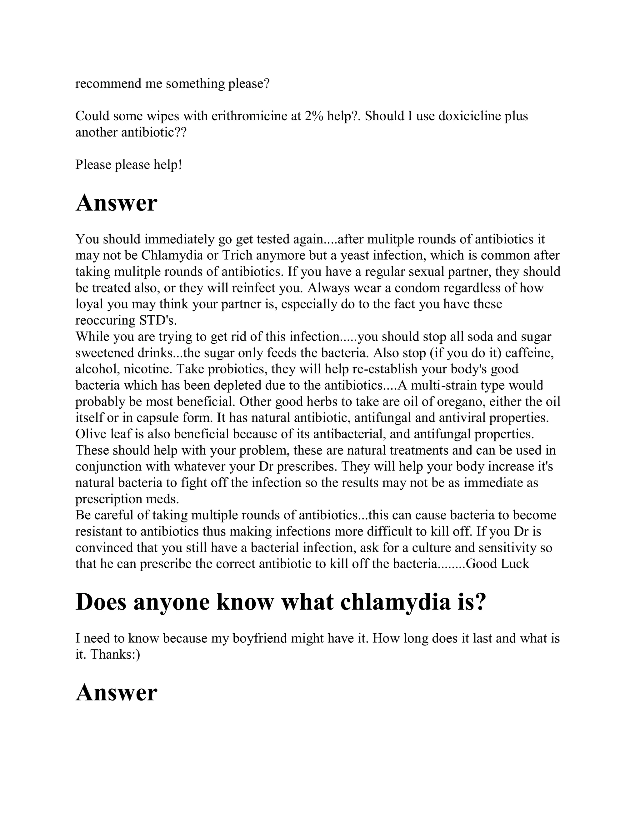 recommend me something please?

Could some wipes with erithromicine at 2% help?. Should I use doxicicline plus
another antibiotic??

Please please help!

Answer
You should immediately go get tested again....after mulitple rounds of antibiotics it
may not be Chlamydia or Trich anymore but a yeast infection, which is common after
taking mulitple rounds of antibiotics. If you have a regular sexual partner, they should
be treated also, or they will reinfect you. Always wear a condom regardless of how
loyal you may think your partner is, especially do to the fact you have these
reoccuring STD's.
While you are trying to get rid of this infection.....you should stop all soda and sugar
sweetened drinks...the sugar only feeds the bacteria. Also stop (if you do it) caffeine,
alcohol, nicotine. Take probiotics, they will help re-establish your body's good
bacteria which has been depleted due to the antibiotics....A multi-strain type would
probably be most beneficial. Other good herbs to take are oil of oregano, either the oil
itself or in capsule form. It has natural antibiotic, antifungal and antiviral properties.
Olive leaf is also beneficial because of its antibacterial, and antifungal properties.
These should help with your problem, these are natural treatments and can be used in
conjunction with whatever your Dr prescribes. They will help your body increase it's
natural bacteria to fight off the infection so the results may not be as immediate as
prescription meds.
Be careful of taking multiple rounds of antibiotics...this can cause bacteria to become
resistant to antibiotics thus making infections more difficult to kill off. If you Dr is
convinced that you still have a bacterial infection, ask for a culture and sensitivity so
that he can prescribe the correct antibiotic to kill off the bacteria........Good Luck

Does anyone know what chlamydia is?
I need to know because my boyfriend might have it. How long does it last and what is
it. Thanks:)

Answer
 
