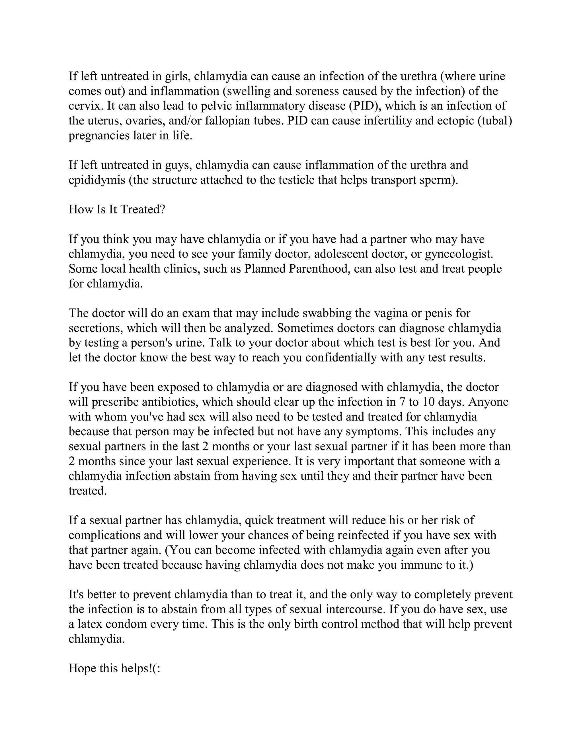 If left untreated in girls, chlamydia can cause an infection of the urethra (where urine
comes out) and inflammation (swelling and soreness caused by the infection) of the
cervix. It can also lead to pelvic inflammatory disease (PID), which is an infection of
the uterus, ovaries, and/or fallopian tubes. PID can cause infertility and ectopic (tubal)
pregnancies later in life.

If left untreated in guys, chlamydia can cause inflammation of the urethra and
epididymis (the structure attached to the testicle that helps transport sperm).

How Is It Treated?

If you think you may have chlamydia or if you have had a partner who may have
chlamydia, you need to see your family doctor, adolescent doctor, or gynecologist.
Some local health clinics, such as Planned Parenthood, can also test and treat people
for chlamydia.

The doctor will do an exam that may include swabbing the vagina or penis for
secretions, which will then be analyzed. Sometimes doctors can diagnose chlamydia
by testing a person's urine. Talk to your doctor about which test is best for you. And
let the doctor know the best way to reach you confidentially with any test results.

If you have been exposed to chlamydia or are diagnosed with chlamydia, the doctor
will prescribe antibiotics, which should clear up the infection in 7 to 10 days. Anyone
with whom you've had sex will also need to be tested and treated for chlamydia
because that person may be infected but not have any symptoms. This includes any
sexual partners in the last 2 months or your last sexual partner if it has been more than
2 months since your last sexual experience. It is very important that someone with a
chlamydia infection abstain from having sex until they and their partner have been
treated.

If a sexual partner has chlamydia, quick treatment will reduce his or her risk of
complications and will lower your chances of being reinfected if you have sex with
that partner again. (You can become infected with chlamydia again even after you
have been treated because having chlamydia does not make you immune to it.)

It's better to prevent chlamydia than to treat it, and the only way to completely prevent
the infection is to abstain from all types of sexual intercourse. If you do have sex, use
a latex condom every time. This is the only birth control method that will help prevent
chlamydia.

Hope this helps!(:
 