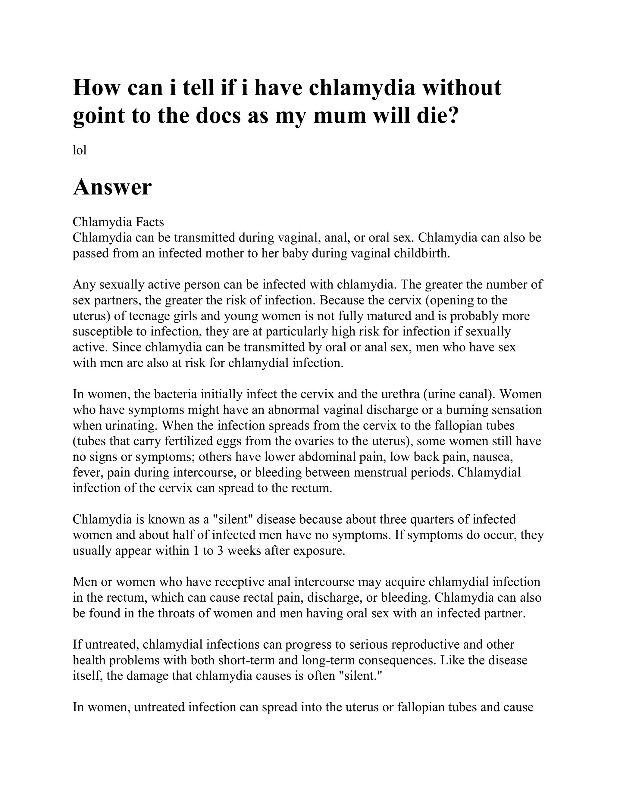 How can i tell if i have chlamydia without
goint to the docs as my mum will die?
lol

Answer
Chlamydia Facts
Chlamydia can be transmitted during vaginal, anal, or oral sex. Chlamydia can also be
passed from an infected mother to her baby during vaginal childbirth.

Any sexually active person can be infected with chlamydia. The greater the number of
sex partners, the greater the risk of infection. Because the cervix (opening to the
uterus) of teenage girls and young women is not fully matured and is probably more
susceptible to infection, they are at particularly high risk for infection if sexually
active. Since chlamydia can be transmitted by oral or anal sex, men who have sex
with men are also at risk for chlamydial infection.

In women, the bacteria initially infect the cervix and the urethra (urine canal). Women
who have symptoms might have an abnormal vaginal discharge or a burning sensation
when urinating. When the infection spreads from the cervix to the fallopian tubes
(tubes that carry fertilized eggs from the ovaries to the uterus), some women still have
no signs or symptoms; others have lower abdominal pain, low back pain, nausea,
fever, pain during intercourse, or bleeding between menstrual periods. Chlamydial
infection of the cervix can spread to the rectum.

Chlamydia is known as a "silent" disease because about three quarters of infected
women and about half of infected men have no symptoms. If symptoms do occur, they
usually appear within 1 to 3 weeks after exposure.

Men or women who have receptive anal intercourse may acquire chlamydial infection
in the rectum, which can cause rectal pain, discharge, or bleeding. Chlamydia can also
be found in the throats of women and men having oral sex with an infected partner.

If untreated, chlamydial infections can progress to serious reproductive and other
health problems with both short-term and long-term consequences. Like the disease
itself, the damage that chlamydia causes is often "silent."

In women, untreated infection can spread into the uterus or fallopian tubes and cause
 