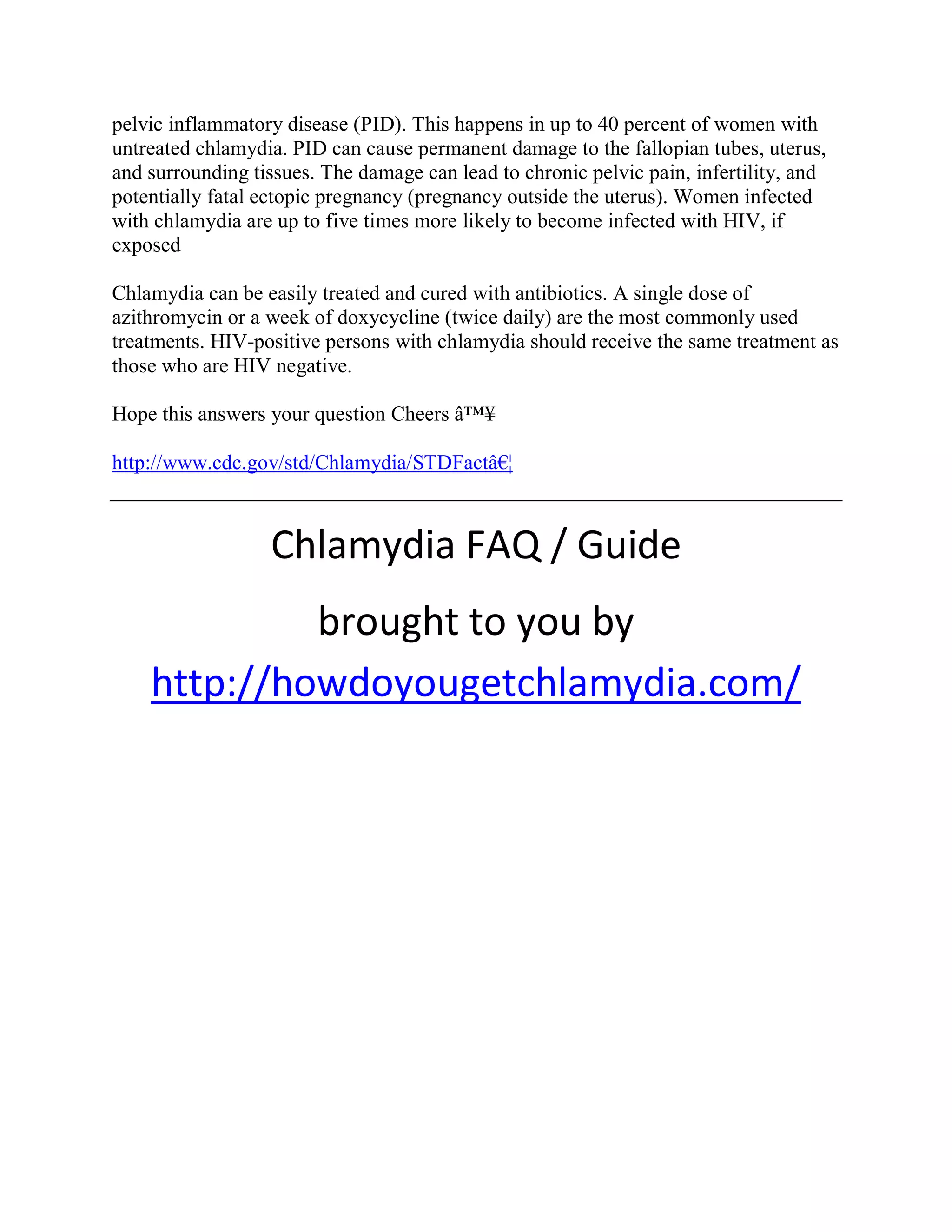 pelvic inflammatory disease (PID). This happens in up to 40 percent of women with
untreated chlamydia. PID can cause permanent damage to the fallopian tubes, uterus,
and surrounding tissues. The damage can lead to chronic pelvic pain, infertility, and
potentially fatal ectopic pregnancy (pregnancy outside the uterus). Women infected
with chlamydia are up to five times more likely to become infected with HIV, if
exposed

Chlamydia can be easily treated and cured with antibiotics. A single dose of
azithromycin or a week of doxycycline (twice daily) are the most commonly used
treatments. HIV-positive persons with chlamydia should receive the same treatment as
those who are HIV negative.

Hope this answers your question Cheers â™¥

http://www.cdc.gov/std/Chlamydia/STDFactâ€¦



                  Chlamydia FAQ / Guide
             brought to you by
    http://howdoyougetchlamydia.com/
 