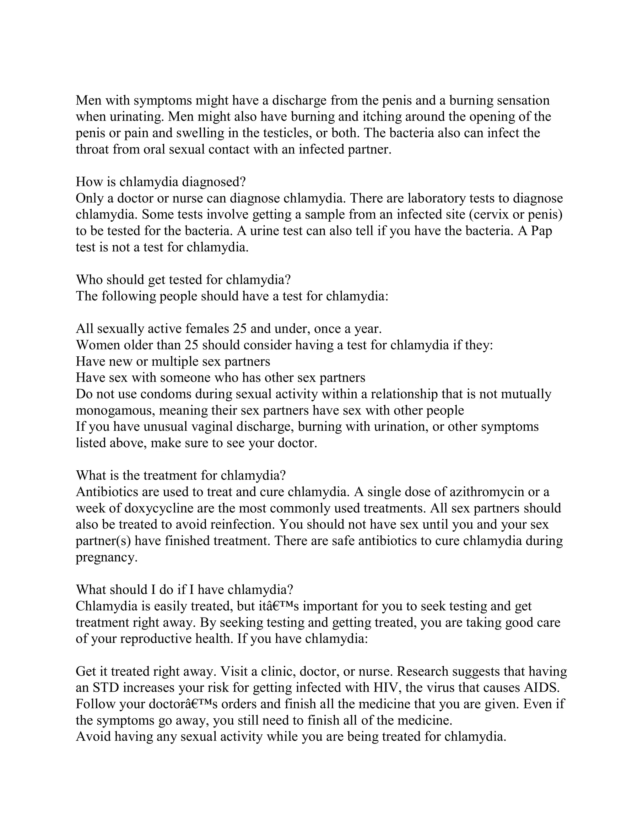 Men with symptoms might have a discharge from the penis and a burning sensation
when urinating. Men might also have burning and itching around the opening of the
penis or pain and swelling in the testicles, or both. The bacteria also can infect the
throat from oral sexual contact with an infected partner.

How is chlamydia diagnosed?
Only a doctor or nurse can diagnose chlamydia. There are laboratory tests to diagnose
chlamydia. Some tests involve getting a sample from an infected site (cervix or penis)
to be tested for the bacteria. A urine test can also tell if you have the bacteria. A Pap
test is not a test for chlamydia.

Who should get tested for chlamydia?
The following people should have a test for chlamydia:

All sexually active females 25 and under, once a year.
Women older than 25 should consider having a test for chlamydia if they:
Have new or multiple sex partners
Have sex with someone who has other sex partners
Do not use condoms during sexual activity within a relationship that is not mutually
monogamous, meaning their sex partners have sex with other people
If you have unusual vaginal discharge, burning with urination, or other symptoms
listed above, make sure to see your doctor.

What is the treatment for chlamydia?
Antibiotics are used to treat and cure chlamydia. A single dose of azithromycin or a
week of doxycycline are the most commonly used treatments. All sex partners should
also be treated to avoid reinfection. You should not have sex until you and your sex
partner(s) have finished treatment. There are safe antibiotics to cure chlamydia during
pregnancy.

What should I do if I have chlamydia?
Chlamydia is easily treated, but itâ€™s important for you to seek testing and get
treatment right away. By seeking testing and getting treated, you are taking good care
of your reproductive health. If you have chlamydia:

Get it treated right away. Visit a clinic, doctor, or nurse. Research suggests that having
an STD increases your risk for getting infected with HIV, the virus that causes AIDS.
Follow your doctorâ€™s orders and finish all the medicine that you are given. Even if
the symptoms go away, you still need to finish all of the medicine.
Avoid having any sexual activity while you are being treated for chlamydia.
 