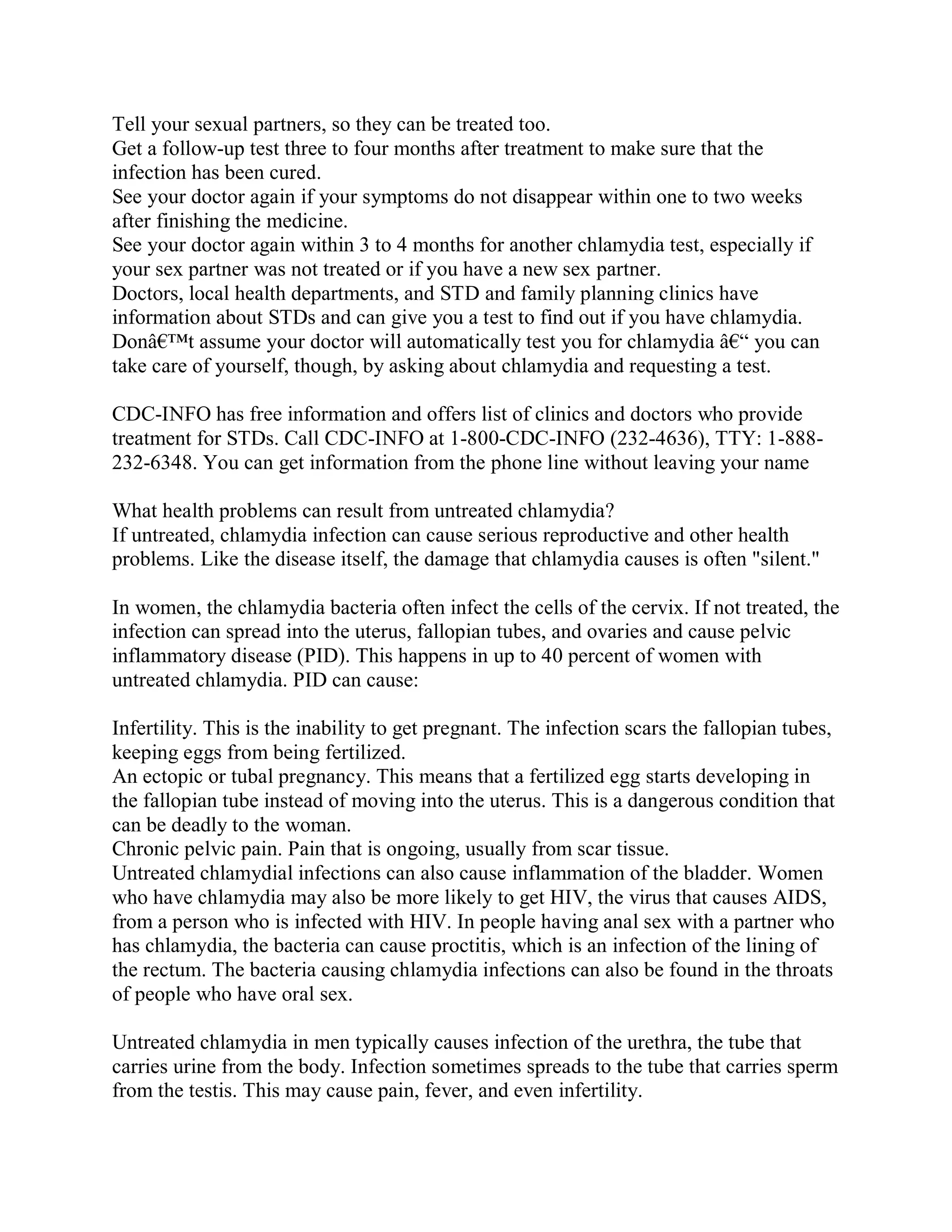 Tell your sexual partners, so they can be treated too.
Get a follow-up test three to four months after treatment to make sure that the
infection has been cured.
See your doctor again if your symptoms do not disappear within one to two weeks
after finishing the medicine.
See your doctor again within 3 to 4 months for another chlamydia test, especially if
your sex partner was not treated or if you have a new sex partner.
Doctors, local health departments, and STD and family planning clinics have
information about STDs and can give you a test to find out if you have chlamydia.
Donâ€™t assume your doctor will automatically test you for chlamydia â€“ you can
take care of yourself, though, by asking about chlamydia and requesting a test.

CDC-INFO has free information and offers list of clinics and doctors who provide
treatment for STDs. Call CDC-INFO at 1-800-CDC-INFO (232-4636), TTY: 1-888-
232-6348. You can get information from the phone line without leaving your name

What health problems can result from untreated chlamydia?
If untreated, chlamydia infection can cause serious reproductive and other health
problems. Like the disease itself, the damage that chlamydia causes is often "silent."

In women, the chlamydia bacteria often infect the cells of the cervix. If not treated, the
infection can spread into the uterus, fallopian tubes, and ovaries and cause pelvic
inflammatory disease (PID). This happens in up to 40 percent of women with
untreated chlamydia. PID can cause:

Infertility. This is the inability to get pregnant. The infection scars the fallopian tubes,
keeping eggs from being fertilized.
An ectopic or tubal pregnancy. This means that a fertilized egg starts developing in
the fallopian tube instead of moving into the uterus. This is a dangerous condition that
can be deadly to the woman.
Chronic pelvic pain. Pain that is ongoing, usually from scar tissue.
Untreated chlamydial infections can also cause inflammation of the bladder. Women
who have chlamydia may also be more likely to get HIV, the virus that causes AIDS,
from a person who is infected with HIV. In people having anal sex with a partner who
has chlamydia, the bacteria can cause proctitis, which is an infection of the lining of
the rectum. The bacteria causing chlamydia infections can also be found in the throats
of people who have oral sex.

Untreated chlamydia in men typically causes infection of the urethra, the tube that
carries urine from the body. Infection sometimes spreads to the tube that carries sperm
from the testis. This may cause pain, fever, and even infertility.
 