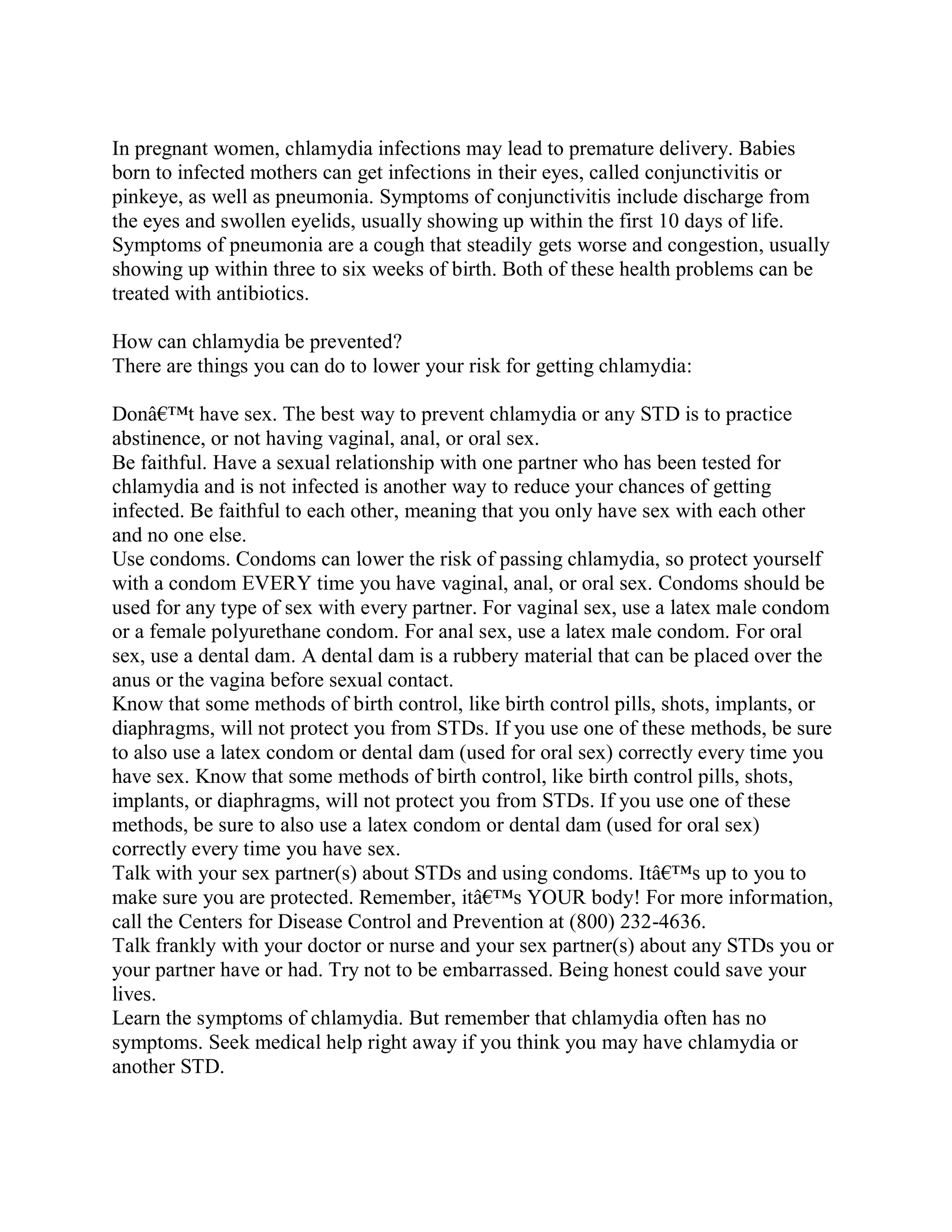 In pregnant women, chlamydia infections may lead to premature delivery. Babies
born to infected mothers can get infections in their eyes, called conjunctivitis or
pinkeye, as well as pneumonia. Symptoms of conjunctivitis include discharge from
the eyes and swollen eyelids, usually showing up within the first 10 days of life.
Symptoms of pneumonia are a cough that steadily gets worse and congestion, usually
showing up within three to six weeks of birth. Both of these health problems can be
treated with antibiotics.

How can chlamydia be prevented?
There are things you can do to lower your risk for getting chlamydia:

Donâ€™t have sex. The best way to prevent chlamydia or any STD is to practice
abstinence, or not having vaginal, anal, or oral sex.
Be faithful. Have a sexual relationship with one partner who has been tested for
chlamydia and is not infected is another way to reduce your chances of getting
infected. Be faithful to each other, meaning that you only have sex with each other
and no one else.
Use condoms. Condoms can lower the risk of passing chlamydia, so protect yourself
with a condom EVERY time you have vaginal, anal, or oral sex. Condoms should be
used for any type of sex with every partner. For vaginal sex, use a latex male condom
or a female polyurethane condom. For anal sex, use a latex male condom. For oral
sex, use a dental dam. A dental dam is a rubbery material that can be placed over the
anus or the vagina before sexual contact.
Know that some methods of birth control, like birth control pills, shots, implants, or
diaphragms, will not protect you from STDs. If you use one of these methods, be sure
to also use a latex condom or dental dam (used for oral sex) correctly every time you
have sex. Know that some methods of birth control, like birth control pills, shots,
implants, or diaphragms, will not protect you from STDs. If you use one of these
methods, be sure to also use a latex condom or dental dam (used for oral sex)
correctly every time you have sex.
Talk with your sex partner(s) about STDs and using condoms. Itâ€™s up to you to
make sure you are protected. Remember, itâ€™s YOUR body! For more information,
call the Centers for Disease Control and Prevention at (800) 232-4636.
Talk frankly with your doctor or nurse and your sex partner(s) about any STDs you or
your partner have or had. Try not to be embarrassed. Being honest could save your
lives.
Learn the symptoms of chlamydia. But remember that chlamydia often has no
symptoms. Seek medical help right away if you think you may have chlamydia or
another STD.
 