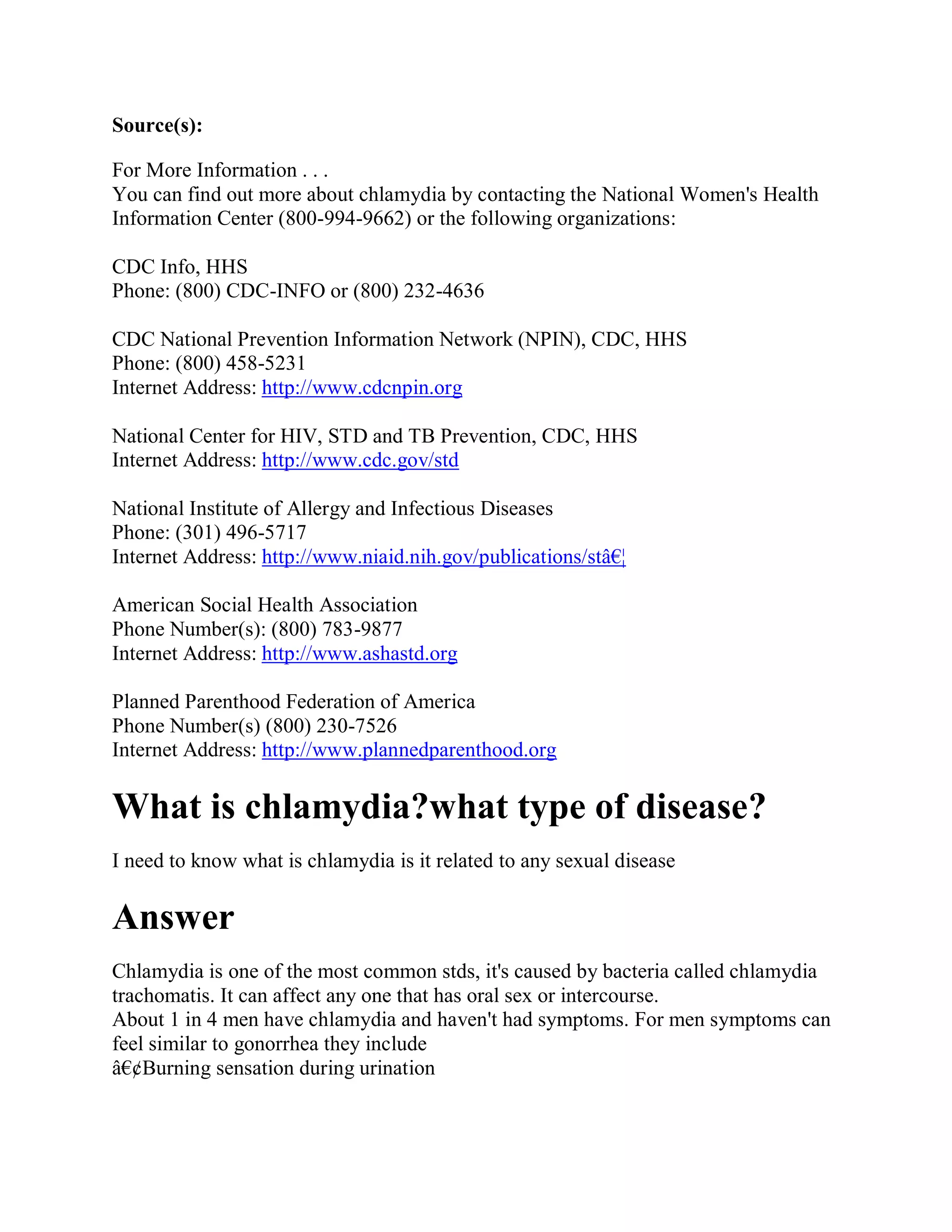 Source(s):

For More Information . . .
You can find out more about chlamydia by contacting the National Women's Health
Information Center (800-994-9662) or the following organizations:

CDC Info, HHS
Phone: (800) CDC-INFO or (800) 232-4636

CDC National Prevention Information Network (NPIN), CDC, HHS
Phone: (800) 458-5231
Internet Address: http://www.cdcnpin.org

National Center for HIV, STD and TB Prevention, CDC, HHS
Internet Address: http://www.cdc.gov/std

National Institute of Allergy and Infectious Diseases
Phone: (301) 496-5717
Internet Address: http://www.niaid.nih.gov/publications/stâ€¦

American Social Health Association
Phone Number(s): (800) 783-9877
Internet Address: http://www.ashastd.org

Planned Parenthood Federation of America
Phone Number(s) (800) 230-7526
Internet Address: http://www.plannedparenthood.org

What is chlamydia?what type of disease?
I need to know what is chlamydia is it related to any sexual disease

Answer
Chlamydia is one of the most common stds, it's caused by bacteria called chlamydia
trachomatis. It can affect any one that has oral sex or intercourse.
About 1 in 4 men have chlamydia and haven't had symptoms. For men symptoms can
feel similar to gonorrhea they include
â€¢Burning sensation during urination
 