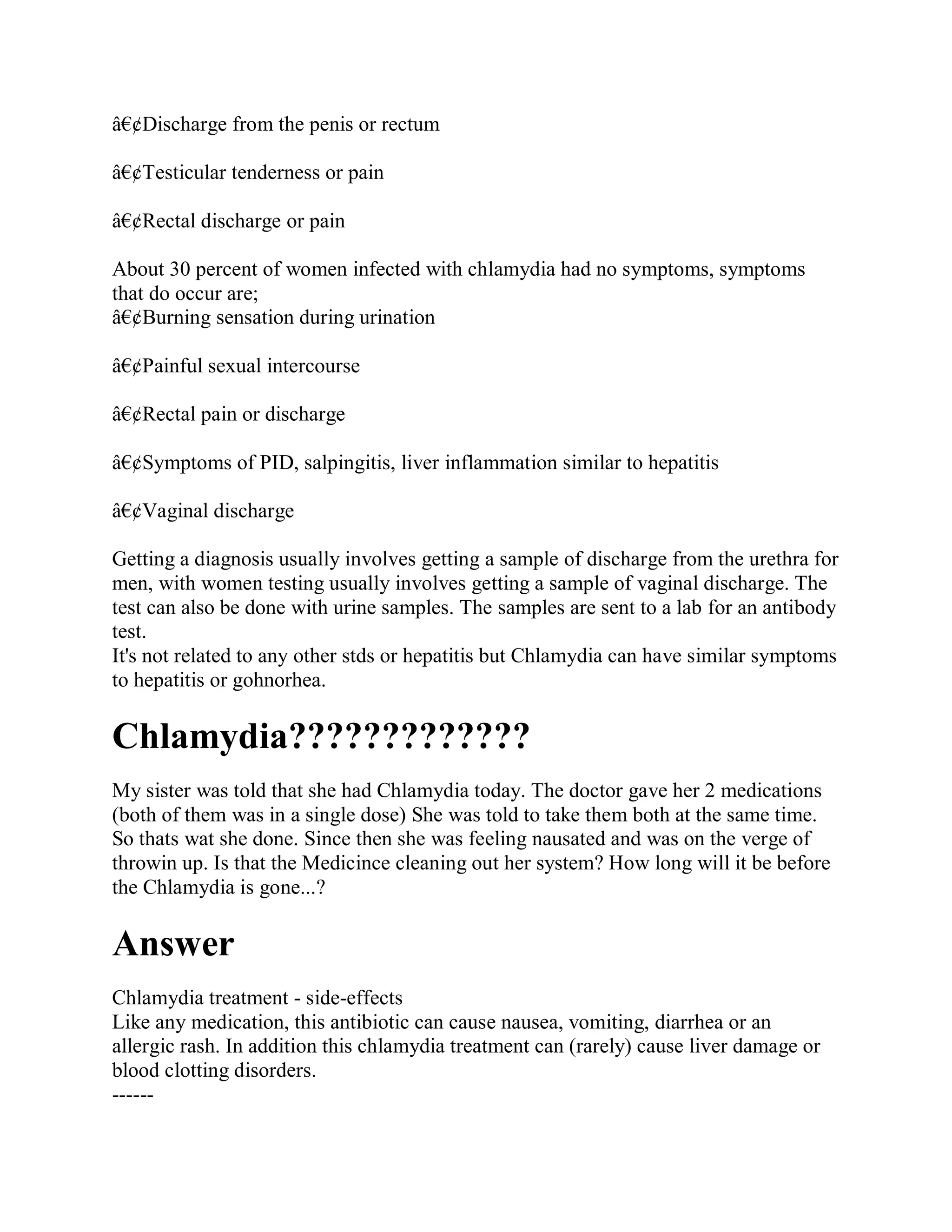 â€¢Discharge from the penis or rectum

â€¢Testicular tenderness or pain

â€¢Rectal discharge or pain

About 30 percent of women infected with chlamydia had no symptoms, symptoms
that do occur are;
â€¢Burning sensation during urination

â€¢Painful sexual intercourse

â€¢Rectal pain or discharge

â€¢Symptoms of PID, salpingitis, liver inflammation similar to hepatitis

â€¢Vaginal discharge

Getting a diagnosis usually involves getting a sample of discharge from the urethra for
men, with women testing usually involves getting a sample of vaginal discharge. The
test can also be done with urine samples. The samples are sent to a lab for an antibody
test.
It's not related to any other stds or hepatitis but Chlamydia can have similar symptoms
to hepatitis or gohnorhea.

Chlamydia?????????????
My sister was told that she had Chlamydia today. The doctor gave her 2 medications
(both of them was in a single dose) She was told to take them both at the same time.
So thats wat she done. Since then she was feeling nausated and was on the verge of
throwin up. Is that the Medicince cleaning out her system? How long will it be before
the Chlamydia is gone...?

Answer
Chlamydia treatment - side-effects
Like any medication, this antibiotic can cause nausea, vomiting, diarrhea or an
allergic rash. In addition this chlamydia treatment can (rarely) cause liver damage or
blood clotting disorders.
------
 