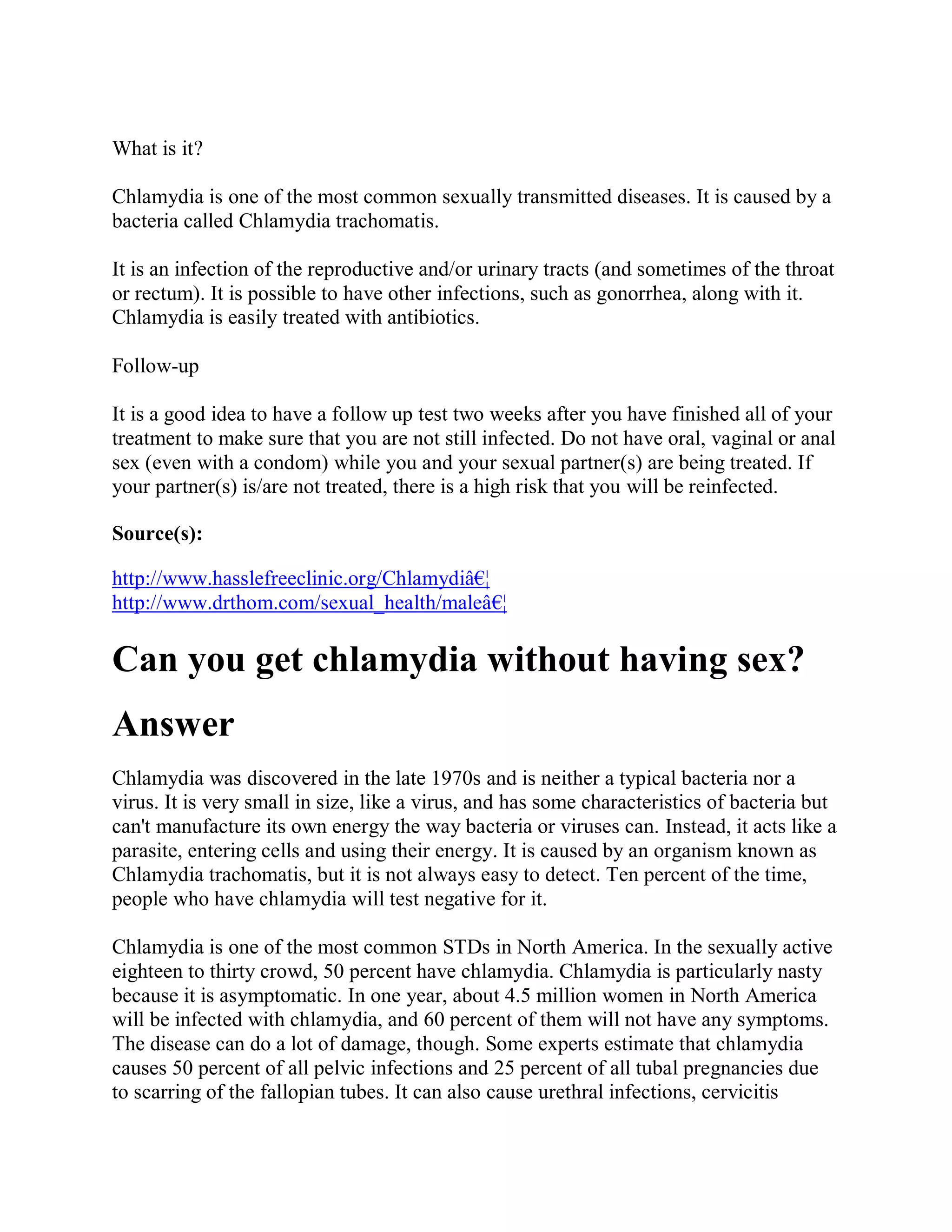 What is it?

Chlamydia is one of the most common sexually transmitted diseases. It is caused by a
bacteria called Chlamydia trachomatis.

It is an infection of the reproductive and/or urinary tracts (and sometimes of the throat
or rectum). It is possible to have other infections, such as gonorrhea, along with it.
Chlamydia is easily treated with antibiotics.

Follow-up

It is a good idea to have a follow up test two weeks after you have finished all of your
treatment to make sure that you are not still infected. Do not have oral, vaginal or anal
sex (even with a condom) while you and your sexual partner(s) are being treated. If
your partner(s) is/are not treated, there is a high risk that you will be reinfected.

Source(s):

http://www.hasslefreeclinic.org/Chlamydiâ€¦
http://www.drthom.com/sexual_health/maleâ€¦

Can you get chlamydia without having sex?
Answer
Chlamydia was discovered in the late 1970s and is neither a typical bacteria nor a
virus. It is very small in size, like a virus, and has some characteristics of bacteria but
can't manufacture its own energy the way bacteria or viruses can. Instead, it acts like a
parasite, entering cells and using their energy. It is caused by an organism known as
Chlamydia trachomatis, but it is not always easy to detect. Ten percent of the time,
people who have chlamydia will test negative for it.

Chlamydia is one of the most common STDs in North America. In the sexually active
eighteen to thirty crowd, 50 percent have chlamydia. Chlamydia is particularly nasty
because it is asymptomatic. In one year, about 4.5 million women in North America
will be infected with chlamydia, and 60 percent of them will not have any symptoms.
The disease can do a lot of damage, though. Some experts estimate that chlamydia
causes 50 percent of all pelvic infections and 25 percent of all tubal pregnancies due
to scarring of the fallopian tubes. It can also cause urethral infections, cervicitis
 