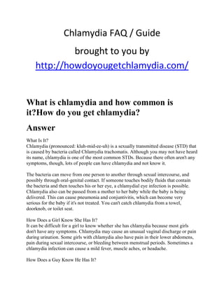 Chlamydia FAQ / Guide
             brought to you by
    http://howdoyougetchlamydia.com/


What is chlamydia and how common is
it?How do you get chlamydia?
Answer
What Is It?
Chlamydia (pronounced: kluh-mid-ee-uh) is a sexually transmitted disease (STD) that
is caused by bacteria called Chlamydia trachomatis. Although you may not have heard
its name, chlamydia is one of the most common STDs. Because there often aren't any
symptoms, though, lots of people can have chlamydia and not know it.

The bacteria can move from one person to another through sexual intercourse, and
possibly through oral-genital contact. If someone touches bodily fluids that contain
the bacteria and then touches his or her eye, a chlamydial eye infection is possible.
Chlamydia also can be passed from a mother to her baby while the baby is being
delivered. This can cause pneumonia and conjuntivitis, which can become very
serious for the baby if it's not treated. You can't catch chlamydia from a towel,
doorknob, or toilet seat.

How Does a Girl Know She Has It?
It can be difficult for a girl to know whether she has chlamydia because most girls
don't have any symptoms. Chlamydia may cause an unusual vaginal discharge or pain
during urination. Some girls with chlamydia also have pain in their lower abdomens,
pain during sexual intercourse, or bleeding between menstrual periods. Sometimes a
chlamydia infection can cause a mild fever, muscle aches, or headache.

How Does a Guy Know He Has It?
 
