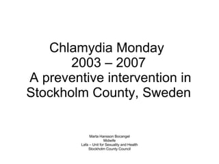 Chlamydia Monday  2003 – 2007  A preventive intervention in Stockholm County, Sweden Marta Hansson Bocangel Midwife Lafa – Unit for Sexuality and Health  Stockholm County Council 