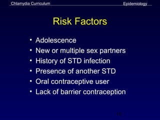 Chlamydia Curriculum                       Epidemiology



                       Risk Factors
         •   Adolescence
         •   New or multiple sex partners
         •   History of STD infection
         •   Presence of another STD
         •   Oral contraceptive user
         •   Lack of barrier contraception


                                      10
 
