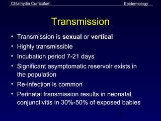 Chlamydia Curriculum                        Epidemiology



                       Transmission
• Transmission is sexual or vertical
• Highly transmissible
• Incubation period 7-21 days
• Significant asymptomatic reservoir exists in
  the population
• Re-infection is common
• Perinatal transmission results in neonatal
  conjunctivitis in 30%-50% of exposed babies
                                       11
 
