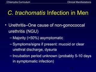 Chlamydia Curriculum                Clinical Manifestations



 C. trachomatis Infection in Men
• Urethritis–One cause of non-gonococcal
  urethritis (NGU)
  – Majority (>50%) asymptomatic
  – Symptoms/signs if present: mucoid or clear
    urethral discharge, dysuria
  – Incubation period unknown (probably 5-10 days
    in symptomatic infection)
                                      18
 
