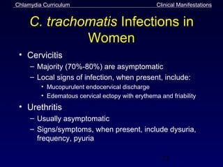 Chlamydia Curriculum                              Clinical Manifestations


     C. trachomatis Infections in
              Women
 • Cervicitis
     – Majority (70%-80%) are asymptomatic
     – Local signs of infection, when present, include:
         • Mucopurulent endocervical discharge
         • Edematous cervical ectopy with erythema and friability
 • Urethritis
     – Usually asymptomatic
     – Signs/symptoms, when present, include dysuria,
       frequency, pyuria

                                                    22
 