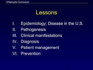 Chlamydia Curriculum



                       Lessons
     I.     Epidemiology: Disease in the U.S.
     II.    Pathogenesis
     III.   Clinical manifestations
     IV.    Diagnosis
     V.     Patient management
     VI.    Prevention


                                    3
 