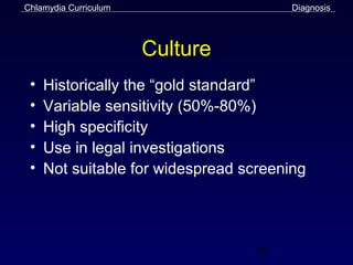 Chlamydia Curriculum                    Diagnosis




                       Culture
 •   Historically the “gold standard”
 •   Variable sensitivity (50%-80%)
 •   High specificity
 •   Use in legal investigations
 •   Not suitable for widespread screening




                                   36
 
