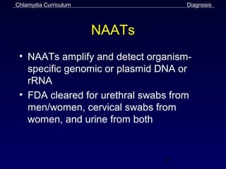 Chlamydia Curriculum                 Diagnosis



                       NAATs
 • NAATs amplify and detect organism-
   specific genomic or plasmid DNA or
   rRNA
 • FDA cleared for urethral swabs from
   men/women, cervical swabs from
   women, and urine from both



                                37
 