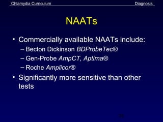 Chlamydia Curriculum                      Diagnosis



                       NAATs
• Commercially available NAATs include:
    – Becton Dickinson BDProbeTec®
    – Gen-Probe AmpCT, Aptima®
    – Roche Amplicor®
• Significantly more sensitive than other
  tests


                                     38
 