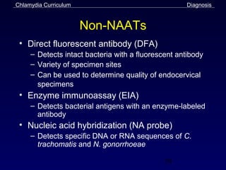 Chlamydia Curriculum                                Diagnosis



                       Non-NAATs
 • Direct fluorescent antibody (DFA)
     – Detects intact bacteria with a fluorescent antibody
     – Variety of specimen sites
     – Can be used to determine quality of endocervical
       specimens
 • Enzyme immunoassay (EIA)
     – Detects bacterial antigens with an enzyme-labeled
       antibody
 • Nucleic acid hybridization (NA probe)
     – Detects specific DNA or RNA sequences of C.
       trachomatis and N. gonorrhoeae

                                              39
 