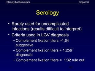 Chlamydia Curriculum                         Diagnosis



                       Serology
 • Rarely used for uncomplicated
   infections (results difficult to interpret)
 • Criteria used in LGV diagnosis
     – Complement fixation titers >1:64
       suggestive
     – Complement fixation titers > 1:256
       diagnostic
     – Complement fixation titers < 1:32 rule out
                                       40
 