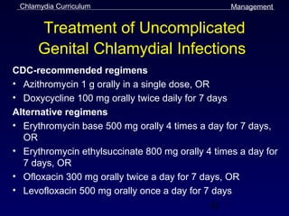 Chlamydia Curriculum                             Management


      Treatment of Uncomplicated
      Genital Chlamydial Infections
CDC-recommended regimens
• Azithromycin 1 g orally in a single dose, OR
• Doxycycline 100 mg orally twice daily for 7 days
Alternative regimens
• Erythromycin base 500 mg orally 4 times a day for 7 days,
  OR
• Erythromycin ethylsuccinate 800 mg orally 4 times a day for
  7 days, OR
• Ofloxacin 300 mg orally twice a day for 7 days, OR
• Levofloxacin 500 mg orally once a day for 7 days
                                               42
 