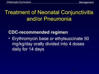Chlamydia Curriculum                 Management



Treatment of Neonatal Conjunctivitis
       and/or Pneumonia

 CDC-recommended regimen
 • Erythromycin base or ethylsuccinate 50
   mg/kg/day orally divided into 4 doses
   daily for 14 days



                                44
 