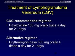 Chlamydia Curriculum                 Management


  Treatment of Lymphogranuloma
        Venereum (LGV)
 CDC-recommended regimen
 • Doxycycline 100 mg orally twice a day
   for 21 days

 Alternative regimen
 • Erythromycin base 500 mg orally 4
   times a day for 21 days

                                46
 