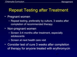 Chlamydia Curriculum                              Management



   Repeat Testing after Treatment
• Pregnant women
   – Repeat testing, preferably by culture, 3 weeks after
     completion of recommended therapy
• Non-pregnant women
   – Screen 3-4 months after treatment, especially
     adolescents
   – Screen at next health care visit
• Consider test of cure 3 weeks after completion
  of therapy for anyone treated with erythromycin
                                             47
 