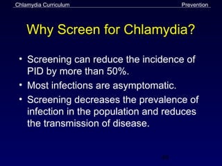 Chlamydia Curriculum                  Prevention



    Why Screen for Chlamydia?

 • Screening can reduce the incidence of
   PID by more than 50%.
 • Most infections are asymptomatic.
 • Screening decreases the prevalence of
   infection in the population and reduces
   the transmission of disease.


                                 49
 