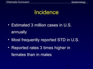 Chlamydia Curriculum                   Epidemiology



                       Incidence

 • Estimated 3 million cases in U.S.
    annually
 • Most frequently reported STD in U.S.
 • Reported rates 3 times higher in
    females than in males

                                   5
 