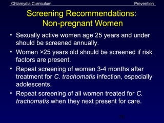 Chlamydia Curriculum                         Prevention

       Screening Recommendations:
           Non-pregnant Women
• Sexually active women age 25 years and under
  should be screened annually.
• Women >25 years old should be screened if risk
  factors are present.
• Repeat screening of women 3-4 months after
  treatment for C. trachomatis infection, especially
  adolescents.
• Repeat screening of all women treated for C.
  trachomatis when they next present for care.

                                       50
 
