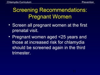 Chlamydia Curriculum                  Prevention


    Screening Recommendations:
         Pregnant Women
 • Screen all pregnant women at the first
   prenatal visit.
 • Pregnant women aged <25 years and
   those at increased risk for chlamydia
   should be screened again in the third
   trimester.



                                 51
 