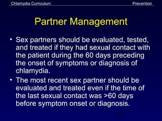 Chlamydia Curriculum                   Prevention



           Partner Management
• Sex partners should be evaluated, tested,
  and treated if they had sexual contact with
  the patient during the 60 days preceding
  the onset of symptoms or diagnosis of
  chlamydia.
• The most recent sex partner should be
  evaluated and treated even if the time of
  the last sexual contact was >60 days
  before symptom onset or diagnosis.
                                  52
 
