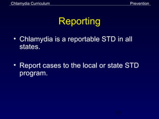 Chlamydia Curriculum                    Prevention



                       Reporting
 • Chlamydia is a reportable STD in all
   states.

 • Report cases to the local or state STD
   program.




                                   53
 