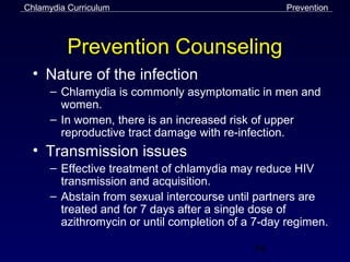 Chlamydia Curriculum                               Prevention



          Prevention Counseling
 • Nature of the infection
      – Chlamydia is commonly asymptomatic in men and
        women.
      – In women, there is an increased risk of upper
        reproductive tract damage with re-infection.
 • Transmission issues
      – Effective treatment of chlamydia may reduce HIV
        transmission and acquisition.
      – Abstain from sexual intercourse until partners are
        treated and for 7 days after a single dose of
        azithromycin or until completion of a 7-day regimen.

                                             54
 