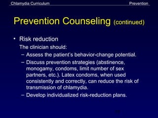 Chlamydia Curriculum                                Prevention



 Prevention Counseling (continued)
 • Risk reduction
    The clinician should:
     – Assess the patient’s behavior-change potential.
     – Discuss prevention strategies (abstinence,
       monogamy, condoms, limit number of sex
       partners, etc.). Latex condoms, when used
       consistently and correctly, can reduce the risk of
       transmission of chlamydia.
     – Develop individualized risk-reduction plans.


                                              55
 