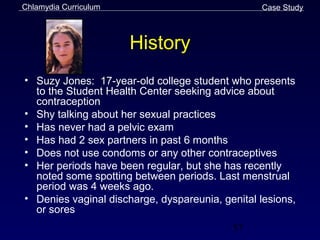 Chlamydia Curriculum                             Case Study



                       History
• Suzy Jones: 17-year-old college student who presents
  to the Student Health Center seeking advice about
  contraception
• Shy talking about her sexual practices
• Has never had a pelvic exam
• Has had 2 sex partners in past 6 months
• Does not use condoms or any other contraceptives
• Her periods have been regular, but she has recently
  noted some spotting between periods. Last menstrual
  period was 4 weeks ago.
• Denies vaginal discharge, dyspareunia, genital lesions,
  or sores
                                           57
 