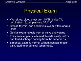 Chlamydia Curriculum                             Case Study



                  Physical Exam
 • Vital signs: blood pressure 118/68, pulse 74,
   respiration 18, temperature 37.1° C
 • Breast, thyroid, and abdominal exam within normal
   limits
 • Genital exam reveals normal vulva and vagina
 • The cervix appears inflamed, bleeds easily, with a
   purulent discharge coming from the cervical os.
 • Bimanual exam is normal without cervical motion
   pain, uterine or adnexal tenderness.



                                           58
 