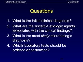 Chlamydia Curriculum                    Case Study



                       Questions
 1. What is the initial clinical diagnosis?
 2. What are the possible etiologic agents
    associated with the clinical findings?
 3. What is the most likely microbiologic
    diagnosis?
 4. Which laboratory tests should be
    ordered or performed?

                                   59
 