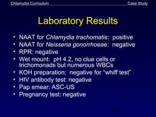 Chlamydia Curriculum                        Case Study



              Laboratory Results
 •   NAAT for Chlamydia trachomatis: positive
 •   NAAT for Neisseria gonorrhoeae: negative
 •   RPR: negative
 •   Wet mount: pH 4.2, no clue cells or
     trichomonads but numerous WBCs
 •   KOH preparation: negative for “whiff test”
 •   HIV antibody test: negative
 •   Pap smear: ASC-US
 •   Pregnancy test: negative

                                       60
 