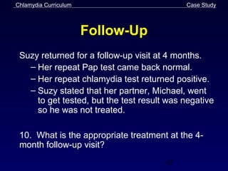 Chlamydia Curriculum                        Case Study



                       Follow-Up
 Suzy returned for a follow-up visit at 4 months.
   – Her repeat Pap test came back normal.
   – Her repeat chlamydia test returned positive.
   – Suzy stated that her partner, Michael, went
     to get tested, but the test result was negative
     so he was not treated.

 10. What is the appropriate treatment at the 4-
 month follow-up visit?
                                       63
 