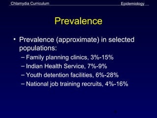 Chlamydia Curriculum                       Epidemiology



                       Prevalence
 • Prevalence (approximate) in selected
   populations:
     – Family planning clinics, 3%-15%
     – Indian Health Service, 7%-9%
     – Youth detention facilities, 6%-28%
     – National job training recruits, 4%-16%



                                       9
 